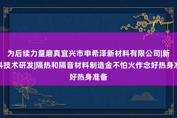 为后续力量磨真宜兴市申希泽新材料有限公司|新材料技术研发|隔热和隔音材料制造金不怕火作念好热身准备